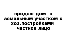 продаю дом  с земельным участком с хоз.постройками- частное лицо